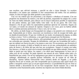 una escalera, que adiviné tortuosa, y percibí un olor a tierra húmeda. La escalera
descendía a un sótano que exhalaba el olor característico del moho. Era un auténtico
sótano, la clase de lugar que debe gustarle a una esclava.
   Una voz me ordenó que me presentara y me dispuse a obedecer al instante. Con ese
propósito me desataron las manos y me abrí de piernas, arqueando las nalgas tal y como
mi Amo me había indicado, para ofrecer con la mayor indecencia posible el espectáculo
de mis partes íntimas, que nadie había visto toda- vía de esa guisa. Me volví muy
despacio a fin de que todos los espectadores pudieran apreciar mi sumisión. Seguía sin
ver nada y el miedo me atenazó de repente. Empecé a oír voces, pero no habría sabido
decir a cuántas personas pertenecían. Cinco o seis, tal vez más.
   De súbito, un dedo hurgó con brusquedad mis nalgas y me penetró con violencia en el
ano. Sorprendida por el dolor, reaccioné con insolencia y traté de escapar del dedo, que
no dejaba de penetrarme. El que me violaba de ese modo, sin preparación alguna, no daba
su brazo a torcer. Volví a rebelarme, y me agité hasta conseguir por fin liberarme.
   Sobrevino entonces un largo silencio, sólo perturbado por unos murmullos que en vano
me esforzaba por entender. Incapaz de defenderme, sentí que me levantaban del suelo y
que me ataban con fuerza los pies y las manos a una cruz. En esa postura, que favorecía el
examen de mi cuerpo, el dedo se hundió de nuevo en mi ano, arrancándome un auténtico
grito de horror y de dolor del que aún hoy me avergüenzo. Arqueé el cuerpo con todas
mis fuerzas y el dedo se retiró con la misma brutalidad con que había entrado. Entonces el
dedo se paseó por mis labios, los separó y los abrió para impregnarme la boca con el
sabor acre de mi cavidad. No pude reprimir una náusea de asco, debida sobre todo a la
humillación que sentía. Era tal mi repugnancia que pensé en renunciar a todo y huir. Sin
embargo, abandonada en aquella postura infamante, me di cuenta de mi falta de
disciplina. Apenas habían transcurrido cinco minutos desde mi llegada, y no podía
dejarme llevar por el miedo, por más insoportable que le pareciera todo aquel ritual a la
pobre e inexperta esclava que yo era por aquel entonces. La posibilidad de que mi Amo se
sintiera dolido y descontento de mí me hizo recapacitar: decidí someter- me y traté de
calmarme como buenamente pude, mientras me imponía una inmovilidad absoluta.


                                           14
 