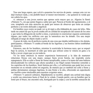 Tras una larga espera, que volvió a ponerme los nervios de punta - aunque esta vez no
dejé traslucir nada, y me prohibí hacer el menor movimiento -, me quitaron la venda que
me cubría los ojos.
   vi. entonces a una joven sumisa que apenas sería mayor que yo. Alguien la llamó
«Número 7», sin que jamás llegara a saber por qué. Parecía al borde del agotamiento, y al
con- templarla con más atención no pude por menos de observar que tenía un cuerpo
perfecto y un rostro delicado y angelical.
   Un hombre cuyo rostro no pude ver se di rigió a ella tildándola de «saco de lefa». Más
tarde me enteré de que la joven estaba allí en calidad de receptáculo del semen de los amo
y que tenía la obligación de recibir a éstos, si protestar ni exteriorizar siquiera sentimiento
alguno, por todos los orificios con que la naturaleza nos ha dotado. Era una mujer
rebajada al rango de objeto mudo y servil.
   A pesar de todo, me di perfecta cuenta de una cosa que dejaba indiferentes a los demás,
participantes. «Número 7» estaba al borde de las lágrimas y sus bonitos labios temblaban
de emoción.
   Entonces, uno de los hombres, mientras le acariciaba la hermosa nuca, que se arqueó
bajo la caricia, le murmuró al oído que tenía que utilizar como le viniera en gana a la
bella y joven virgen que yo era todavía.
   Yo no tenía entonces la menor experiencia homosexual y la idea de mantener
relaciones físicas con una mujer, aunque fuera joven bonita, me inspiraba cierta
repugnancia. Ella se echó a llorar de forma inexplicable, como si la mano del amo hubiera
desencadenado los sollozos que ahora sacudían a ese frágil cuerpo femenino sometido a
los caprichos de los hombres. Sentí lástima por ella, y el sufrimiento que pude leer en ese
momento en su mirada calmó mi angustia, de manera que yo también me eché a llorar y
ambas derramamos amargas lágrimas, la una frente a la otra, ofreciendo un espectáculo
tan insólito como intolerable para nuestros exigentes amos.
   «Número 7» pareció calmarse. Rápidamente se recobró, adoptó una actitud más digna
y ocultó sus emociones hasta el final de la velada. Cuando partió, con un hombre que la
tomó por el brazo, me encontré sola, hostigada por la culpa y con la terrible sensación de


                                              15
 