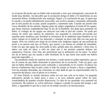 en el pezón del pecho que no había sido acariciado y éste, por consiguiente, reaccionó de
modo muy distinto. Así descubrí que la excitación mitiga el dolor y lo transforma en una
sensación difusa. Estableciendo una analogía, llegué a la conclusión de que, al igual que
le sucede a un pecho debidamente acariciado, una esclava amada y ensalzada, alimentada
por la sola pasión de su amo, puede aceptarlo y soportarlo todo. Cuando me pinchó más
veces alrededor de las aréolas, algunas gotas de sangre empañaron el metal de las agujas,
que hasta entonces resplandecían bajo la luz de la bombilla. Sin duda para aumentar mi
dolor, el verdugo de las agujas me atravesó casi toda la piel del vientre. No pude por
menos de sentir una especie de repulsión: me asqueaba la sensación provocada por
aquellas púas metálicas que forzaban la resistencia de la epidermis para hundirse en mi
carne, hurgar en el tejido de los músculos y emerger un poco más allá con una gota de
sangre. Pero me esforcé por alejar de mi mente esas imágenes dignas de una película de
terror y no pensar más que en Pierre, que asistía a mi tortura en calidad de entendido.
Cada vez que una aguja me atravesaba la piel, gritaba para mis adentros: «Amo mío, te
adoro con toda mi alma, y sólo mi amor por ti me permite soportar dolores tan
espantosos. Gracias, Amo mío, por permitirme que te demuestre así mi amor. Tu amor
me da la fuerza que me ayuda a salir triunfante de lo que hasta esta noche me habría
parecido imposible...».
   Tan pendiente estaba de explorar mis límites, y tanto temía no poder superarlos, que no
me di cuenta de que había alcanzado el paroxismo de la excitación. Todo mi goce, que
aún no había aflorado, parecía estar contenido y concentrado en mi vientre. El placer me
hervía a borbotones bajo la piel, como si todo mi cuerpo se licuara y fuera a expandirse.
Con las entrañas abrasadas, me consumía; no cabe duda de que no experimentaba sólo la
sensación del placer, sino el placer en sí mismo.
   El Amo Patrick se inclinó entonces sobre mí con una vela en la mano. La pequeña
palmatoria dorada se ladeó poco a poco y la cera ardiente goteó sobre mi piel,
constelándola de grandes círculos blancuzcos. La idea de ser quemada viva aumentó mi
excitación. Mi martirio se volvía delicioso. Empecé a perder la noción del tiempo y del
dolor, y aguardaba lo que iba a venir en un estado cercano a la inconsciencia.


                                           20
 