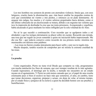 Los tres hombres me azotaron de pronto con aterradora violencia. Intuía que, con esos
latigazos, crueles hasta la abominación, que- rían hacer estallar las pequeñas costras de
cera que constelaban mi vientre y mis pechos, y entonces ya no pude dominarme. Al
arquear mis nalgas, los muslos y el vientre salieron propulsados hacia delante, como si
del último sobresalto de un electrocutado se tratara, debido a un orgasmo tan violento que
tuve la impresión de desfondar la cruz que me tenía prisionera. Avergonzada y orgullosa,
había alcanzado el goce mediante los tratos infligidos por la sola voluntad de mi Amo.

   No sé lo que sucedió a continuación. Creo recordar que se agolparon todos a mí
alrededor y que los testigos derramaron su placer sobre mi cuerpo. Recuerdo una mirada,
una rosa que me regaló un joven sometido a quien mi iniciación había impresionado. Me
dio esa flor - que todavía conservo como recuerdo de esa primera noche- mientras me
murmuraba con dulzura estas palabras:
   - Las rosas no fueron creadas únicamente para hacer sufrir, y por eso te regalo ésta.
   Mucho después, tendría ocasión de comprobar por mí misma la extrema crueldad de
las rosas.

5
La prueba


  Como organizador, Pierre no tiene rival Desde que comparto su vida, programamos
con mucha antelación los fines de semana, que casi siempre resultan de lo más agitados.
Cuando regresamos, el domingo por la noche, a menudo me encuentro en un estado
rayano en el agotamiento. Y Pierre no está menos cansado que yo: el papel de amo resulta
extenuante pues si bien el esclavo no hace más que someterse, el amo, en cambio, tiene
que tomar decisiones, organizar, preparar y actuar, sin dejar de velar, al mismo tiempo,
por el estado físico y psíquico de la esclava a quien ha decidido honrar con sus pruebas y
humillaciones.

                                           21
 