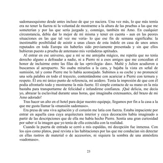 sadomasoquismo desde antes incluso de que yo naciera. Una vez más, lo que más temía
era no tener la fuerza ni la voluntad de mostrarme a la altura de las pruebas a las que me
someterían y por las que sería juzgada y, conmigo, también mi Amo. En cualquier
circunstancia, debía dar lo mejor de mí misma y tener en cuenta - aun en las peores
situaciones en las que tal vez me vería- lo que ese fin de semana significaba: la
inestimable posibilidad de asistir a unas clases de esta índole en casa de unos amos
reputados en toda Europa sin haberles sido previamente presentada y sin que ellos
hubieran puesto a prueba de antemano mis verdaderas aptitudes.
   Al entrar en ese universo, que a mí se me antojaba mágico, me repetía que no tenía
derecho alguno a defraudar a nadie, ni a Pierre ni a esos amigos que me concedían el
honor de incluirme entre las filas de las «privilegia- das». Maïté y Julien acudieron a
buscarnos al aeropuerto. No osaba mirarlos a la cara, y bajaba la vista en señal de
sumisión, tal y como Pierre me lo había aconsejado. Subimos a su coche y no pronuncié
una sola palabra en todo el trayecto, contentándome con acariciar a Pierre con ternura y
respeto. Él era mi único punto de referencia, mi asidero. Tenía la impresión de que con él
podía afrontarlo todo y mostrarme la más fuerte. El simple contacto de su mano en la mía
bastaba para transportarme de felicidad e infundirme confianza. ¡Qué delicia, me decía
yo, abrazar la esclavitud durante unas horas, que imaginaba extenuantes, del brazo de mi
Amo adorado!
   Tras hacer un alto en el hotel para dejar nuestro equipaje, llegamos por fin a la casa a la
que me gusta llamar la «mansión sadomaso».
   Era presa de una viva agitación y el corazón me latía con fuerza. Estaba impaciente por
entrar en aquella casa cuya arquitectura interior y cuya decoración había imaginado a
partir de las descripciones que de ella me había hecho Pierre. Sentía una gran curiosidad
por saber si la imagen que yo tenía de ella coincidía con la realidad.
   Cuando la puerta de entrada se cerró a mis espaldas, mi decepción fue inmensa. Con
los ojos como platos, pasé revista a las habitaciones por las que me conducían sin detectar
en ellas rastros de material o de accesorios, ni siquiera la sombra de una atmósfera
«sadomaso».


                                             23
 