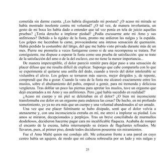 cometida sin darme cuenta. ¿Les habría disgustado mi postura? ¿O acaso mi mirada se
había mostrado insolente contra mi voluntad? ¿O tal vez, de manera involuntaria, un
gesto de mi boca les había dado a entender que tal vez ponía en tela de juicio aquellas
pruebas? ¿Tenía derecho a implorar piedad? ¿Podía excusarme ante mi Amo y sus
anfitriones? Debido a la rigidez de la fusta, pronto me ardieron las nalgas y la espalda.
Los golpes me laceraban la carne, provocándome una intensa sensación de quemazón.
Había perdido la costumbre del látigo, del que me había visto privada durante más de un
mes. Pierre me prometía a veces fustigarme como si de una recompensa se tratara. Por
consiguiente, me dispuse a esperar la fusta como una prueba de satisfacción: que se trate
de la satisfacción del amo o de la del esclavo, eso no tiene la menor importancia...
   De manera imperceptible, el dolor pareció remitir para dejar paso a una sensación de
placer difuso que me resulta difícil de explicar. Supongo que cabe compararla con lo que
se experimenta al quitarse una astilla del dedo, cuando a través del dolor intolerable se
vislumbra el alivio. Los golpes se tornaron más suaves, mejor dirigidos y, de repente,
comprendí que iba a gozar. Cuando la vara de la fusta me alcanzó exactamente entre los
muslos, sobre el abultamiento del pubis, empecé a gemir, para mi tremenda y deliciosa
vergüenza. Tras doblar un poco las piernas para apretar los muslos, tuve un orgasmo que
dejó encantados a mi Amo y sus anfitriones. Pero ¿qué había sucedido en realidad?
   ¿Acaso mi cuerpo y mi piel se deleitaban en el dolor? ¿O bien mi inconsciente
transformaba ese dolor en un orgasmo para endereza las cosas? De hecho, en mi profundo
sometimiento, yo ya no era más que un cuerpo y una voluntad abandonados al ser amado.
   Una vez que ese placer fulminante se hubo disipado, sentí que el dolor volvía a
atenazarme y, con una inconsciencia extraña en mí, me atreví a implorar su piedad. Los
amos se miraron, decepcionados y perplejos. Tras un breve conciliábulo de murmullos
desdeñosos, decidieron hacerme pagar cara mi incalificable flaqueza. Acababa de romper
el encanto de la escena, había interrumpido su éxtasis de flagelantes refinados. Me
llevaron, pues, al primer piso, donde todos decidieron poseerme sin miramientos.
   Fue el Ama Maïté quien me condujo allí. Me colocaron frente a una pared en cuyo
centro había un agujero, de modo que mi cabeza sobresalía por un lado y mis nalgas y

                                           25
 