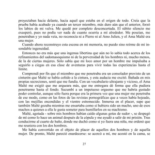 proyectaban hacia delante, hacia aquel que estaba en el origen de todo. Creía que la
prueba había acabado ya cuando un tercer miembro, más duro aún que el anterior, forzó
los labios de mi vulva. Me quedé por completo desconcertada. El súbito silencio me
exasperó, pues no podía ver nada de cuanto ocurría a mí alrededor. Me poseían, me
penetraban y yo nada veía, no reconocía ni a Pierre ni al Amo Julien, y el Ama Maïté era
una mujer.
   Cuando ahora reconstruyo esta escena en mi memoria, no puedo sino reírme de mi in-
sondable ingenuidad.
   Entonces no era más que una ingenua libertina que aún no lo sabía todo acerca de los
refinamientos del sadomasoquismo ni de la perversidad de los hombres ni, mucho menos,
de la de ciertas mujeres. Sólo sabía que mi loco amor por un hombre me impulsaba a
seguirlo a ciegas en esa clase de aventuras para vivir todas las experiencias hasta el
límite.
   Comprendí por fin que el miembro que me penetraba era un consolador provisto de un
cinturón que Maïté se había ceñido a la cintura, y esta audacia me excitó. Bañada en mis
propias secreciones, sentí que me fundía. Con un vocabulario ultrajante y vicioso, el Ama
Maïté me exigió que me arqueara más, que me entregara dé forma que ella pudiera
penetrarme hasta el fondo. Sucumbí a un impetuoso orgasmo que me habría gustado
poder controlar, aunque sólo fuera porque era la primera vez que una mujer me penetraba
de ese modo, como en las fotos de las revistas pornográficas que a veces había hojeado,
con las mejillas encendidas y el vientre estremecido. Inmersa en el placer, supe que
también Maïté gozaba mientras me ensartaba como si hubiera sido un macho, uno de esos
machos a quienes a ella le gusta someter para humillarlos en su machismo.
   Maïté, agotada - sobre mis hombros habían caído algunas gotas de sudor -, se despegó
de mí como lo hace un animal después de la cópula y me ayudó a salir de mi prisión. Tras
conducirme al cuarto de baño, donde me duchó como si yo fuera una niña, me ordenó que
me reuniera con los dos hombres.
   Me había convertido en el objeto de placer de aquellos dos hombres y de aquella
mujer. De pronto, Maïté pareció enardecerse: se acercó a mí, me acostó en la cama, se

                                           27
 