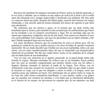 Reconocí de inmediato los latigazos asestados por Pierre: posee un método particular, a
la vez cruel y refinado, que se traduce en una especie de caricia de la fusta o de la varilla
antes del chasquido seco, siempre imprevisible y dosificado con sabiduría. Mi Amo sabe
so- meterme mejor que nadie. Después del último golpe, acarició furtivamente mis nalgas
inflamadas, y esta sencilla señal de ternura alimentó mis deseos de soportar lo que fuera
para satisfacerlo.
   Me ordenaron que me pusiera a gatas, en la postura que sin duda resulta más
humillante para la esclava, pero también la más excitante para la exhibicionista que Pierre
me ha enseñado a ser en cualquier circunstancia y lugar. Por su suavidad, supe que las
manos que empezaron a palparme eran las de una mujer. Esas manos me abrieron el sexo
con cierta habilidad. Poco después, noté que me penetraban con un objeto redondo y frío
que Clotilde manipuló largo rato con lascivia.
   Los amos decidieron entonces que me conducirían de nuevo al primer piso; allí me
quitarían la venda de los ojos y podría conocer a los otros invitados de aquella ceremonia
memorable. De ese modo descubrí que Clotilde era una joven espléndida, rubia y de ojos
claros, con un rostro asombrosamente dulce del que se desprendía una tranquilizadora
impresión de jovialidad. Me dije que estaba física- mente en los antípodas de la imagen
que me había hecho de una dominadora.
   Una vez más, me colocaron en el agujero practicado en la pared donde había sido
forzada la víspera. Mientras utilizaban los orificios que yo les brindaba, Pierre exhibía
ante mis ojos un miembro congestionado que primero intenté rozar con los labios y
después alcanzar estirando al máximo la punta de la lengua. Pero Pierre, con un
refinamiento cruel que acicateó mi excitación, se escabullía cada vez que estaba a punto
de alcanzar su verga, con lo que me obligaba a estirar el cuello y la lengua, como una
auténtica perra que anhelara un hueso. Esa obstinación mía en querer lamer la verga de
mi Amo me valió ciertos comentarios humillantes. Y esas injurias, unidas a los golpes
que me sacudían con violencia las entrañas y a los dedos que se introducían hábilmente
en el interior de mi cuerpo, me provocaron un orgasmo que, de tan repentino, me dejó



                                             30
 