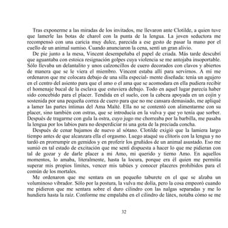 Tras exponerme a las miradas de los invitados, me llevaron ante Clotilde, a quien tuve
que lamerle las botas de charol con la punta de la lengua. La joven seductora me
recompensó con una caricia muy dulce, parecida a ese gesto de pasar la mano por el
cuello de un animal sumiso. Cuando anunciaron la cena, sentí un gran alivio.
   De pie junto a la mesa, Vincent desempeñaba el papel de criada. Más tarde descubrí
que aguantaba con estoica resignación golpes cuya violencia se me antojaba insoportable.
Sólo llevaba un delantalito y unos calzoncillos de cuero decorados con clavos y abiertos
de manera que se le viera el miembro. Vincent estaba allí para servirnos. A mí me
ordenaron que me colocara debajo de una silla especial- mente diseñada: tenía un agujero
en el centro del asiento para que el amo o el ama que se acomodara en ella pudiera recibir
el homenaje bucal de la esclava que estuviera debajo. Todo en aquel lugar parecía haber
sido concebido para el placer. Tendida en el suelo, con la cabeza apoyada en un cojín y
sostenida por una pequeña correa de cuero para que no me cansara demasiado, me apliqué
a lamer las partes íntimas del Ama Maïté. Ella no se contentó con alimentarme con su
placer, sino también con ostras, que se introducía en la vulva y que yo tenía que sorber.
Después de tragarme con gula la ostra, cuyo jugo me chorreaba por la barbilla, me pasaba
la lengua por los labios para no desperdiciar ni una gota de la preciada concha.
   Después de cenar bajamos de nuevo al sótano. Clotilde exigió que la lamiera largo
tiempo antes de que alcanzara ella el orgasmo. Luego ataqué su clítoris con la lengua y no
tardó en prorrumpir en gemidos y en proferir los gruñidos de un animal asustado. Eso me
sumió en tal estado de excitación que me sentí dispuesta a hacer lo que me pidieran con
tal de gozar y de darle placer a mi Amo, mi querido y tierno Amo. En aquellos
momentos, lo amaba, literalmente, hasta la locura, porque era él quien me permitía
superar mis propios límites, vencer mis tabúes y conocer placeres prohibidos para el
común de los mortales.
   Me ordenaron que me sentara en un pequeño taburete en el que se alzaba un
voluminoso vibrador. Sólo por la postura, la vulva me dolía, pero la cosa empeoró cuando
me pidieron que me sentara sobre el duro cilindro con las nalgas separadas y me lo
hundiera hasta la raíz. Conforme me empalaba en el cilindro de látex, notaba cómo se me


                                           32
 