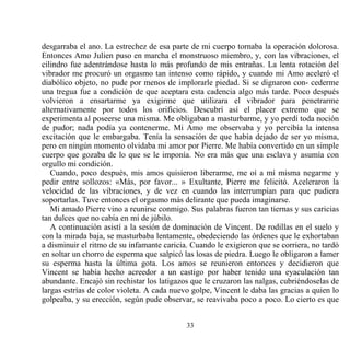 desgarraba el ano. La estrechez de esa parte de mi cuerpo tornaba la operación dolorosa.
Entonces Amo Julien puso en marcha el monstruoso miembro, y, con las vibraciones, el
cilindro fue adentrándose hasta lo más profundo de mis entrañas. La lenta rotación del
vibrador me procuró un orgasmo tan intenso como rápido, y cuando mi Amo aceleró el
diabólico objeto, no pude por menos de implorarle piedad. Si se dignaron con- cederme
una tregua fue a condición de que aceptara esta cadencia algo más tarde. Poco después
volvieron a ensartarme ya exigirme que utilizara el vibrador para penetrarme
alternativamente por todos los orificios. Descubrí así el placer extremo que se
experimenta al poseerse una misma. Me obligaban a masturbarme, y yo perdí toda noción
de pudor; nada podía ya contenerme. Mi Amo me observaba y yo percibía la intensa
excitación que le embargaba. Tenía la sensación de que había dejado de ser yo misma,
pero en ningún momento olvidaba mi amor por Pierre. Me había convertido en un simple
cuerpo que gozaba de lo que se le imponía. No era más que una esclava y asumía con
orgullo mi condición.
   Cuando, poco después, mis amos quisieron liberarme, me oí a mí misma negarme y
pedir entre sollozos: «Más, por favor... » Exultante, Pierre me felicitó. Aceleraron la
velocidad de las vibraciones, y de vez en cuando las interrumpían para que pudiera
soportarlas. Tuve entonces el orgasmo más delirante que pueda imaginarse.
   Mi amado Pierre vino a reunirse conmigo. Sus palabras fueron tan tiernas y sus caricias
tan dulces que no cabía en mí de júbilo.
   A continuación asistí a la sesión de dominación de Vincent. De rodillas en el suelo y
con la mirada baja, se masturbaba lentamente, obedeciendo las órdenes que le exhortaban
a disminuir el ritmo de su infamante caricia. Cuando le exigieron que se corriera, no tardó
en soltar un chorro de esperma que salpicó las losas de piedra. Luego le obligaron a lamer
su esperma hasta la última gota. Los amos se reunieron entonces y decidieron que
Vincent se había hecho acreedor a un castigo por haber tenido una eyaculación tan
abundante. Encajó sin rechistar los latigazos que le cruzaron las nalgas, cubriéndoselas de
largas estrías de color violeta. A cada nuevo golpe, Vincent le daba las gracias a quien lo
golpeaba, y su erección, según pude observar, se reavivaba poco a poco. Lo cierto es que


                                            33
 