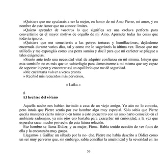 »Quisiera que me ayudarais a ser la mejor, en honor de mi Amo Pierre, mi amor, y en
nombre de este Amor que no conoce límites.
   »Quiero aprender de vosotros lo que significa ser una esclava perfecta para
convertirme en el mayor motivo de orgullo de mi Amo. Aprender todas las cosas que
todavía ignoro.
   »Quisiera que me sometierais a las peores torturas y humillaciones, dejándome
encerrada durante varios días, tal y como me lo sugeristeis la última vez. Deseo que me
utilicéis y me expongáis como una perra sumisa y dócil para que mi carácter se pliegue a
tales exigencias.
   »Siento ante todo una necesidad vital de adquirir confianza en mí misma. Intuyo que
esta sumisión no es más que un subterfugio para demostrarme a mí misma que soy capaz
de soportar lo peor y encontrar así un equilibrio que me dé seguridad.
   »Me encantaría volver a veros pronto.
   » Recibid mis recuerdos más perversos,

                              » Laïka.»

  8
  El hechizo del sótano

   Aquella noche nos habían invitado a casa de un viejo amigo. Yo aún no lo conocía,
pero intuía que Pierre sentía por ese hombre algo muy especial. Sólo sabía que Pierre
quería mantener cierto misterio en torno a este encuentro con un amo harto conocido en el
ambiente sadomaso, ya mis ojos eso bastaba para exacerbar mi curiosidad, a la vez que
esperaba sacar mucho provecho de esta futura relación.
   Ese hombre se llama Didier, y su mujer, Fiona. Había tenido ocasión de ver fotos de
ella y la encontraba muy guapa.
   Llegamos a Gaillac un sábado por la no- che. Pierre me había descrito a Didier como
un ser muy perverso que, sin embargo, sabía conciliar la amabilidad y la severidad en las


                                           36
 