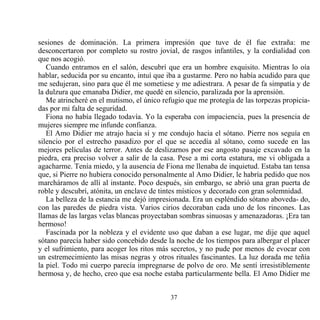 sesiones de dominación. La primera impresión que tuve de él fue extraña: me
desconcertaron por completo su rostro jovial, de rasgos infantiles, y la cordialidad con
que nos acogió.
   Cuando entramos en el salón, descubrí que era un hombre exquisito. Mientras lo oía
hablar, seducida por su encanto, intuí que iba a gustarme. Pero no había acudido para que
me sedujeran, sino para que él me sometiese y me adiestrara. A pesar de fa simpatía y de
la dulzura que emanaba Didier, me quedé en silencio, paralizada por la aprensión.
   Me atrincheré en el mutismo, el único refugio que me protegía de las torpezas propicia-
das por mi falta de seguridad.
   Fiona no había llegado todavía. Yo la esperaba con impaciencia, pues la presencia de
mujeres siempre me infunde confianza.
   El Amo Didier me atrajo hacia sí y me condujo hacia el sótano. Pierre nos seguía en
silencio por el estrecho pasadizo por el que se accedía al sótano, como sucede en las
mejores películas de terror. Antes de deslizarnos por ese angosto pasaje excavado en la
piedra, era preciso volver a salir de la casa. Pese a mi corta estatura, me vi obligada a
agacharme. Tenía miedo, y la ausencia de Fiona me llenaba de inquietud. Estaba tan tensa
que, si Pierre no hubiera conocido personalmente al Amo Didier, le habría pedido que nos
marcháramos de allí al instante. Poco después, sin embargo, se abrió una gran puerta de
roble y descubrí, atónita, un enclave de tintes místicos y decorado con gran solemnidad.
   La belleza de la estancia me dejó impresionada. Era un espléndido sótano aboveda- do,
con las paredes de piedra vista. Varios cirios decoraban cada uno de los rincones. Las
llamas de las largas velas blancas proyectaban sombras sinuosas y amenazadoras. ¡Era tan
hermoso!
   Fascinada por la nobleza y el evidente uso que daban a ese lugar, me dije que aquel
sótano parecía haber sido concebido desde la noche de los tiempos para albergar el placer
y el sufrimiento, para acoger los ritos más secretos, y no pude por menos de evocar con
un estremecimiento las misas negras y otros rituales fascinantes. La luz dorada me teñía
la piel. Todo mi cuerpo parecía impregnarse de polvo de oro. Me sentí irresistiblemente
hermosa y, de hecho, creo que esa noche estaba particularmente bella. El Amo Didier me


                                           37
 