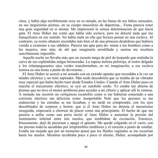 clase, y había algo terriblemente sexy en su mirada, en las líneas de sus labios sensuales,
en sus larguísimas piernas, en su cuerpo musculoso de deportista... Fiona parecía tener
una gran seguridad en sí misma. Me impresionó la serena determinación de que hacía
gala. El Amo Didier me contó que había sido esclava, pero no detecté nada que me
tranquilizara en ese sentido. No había nada en ella que hiciera pensar en una esclava. Al
contrario, su rostro altanero recordaba más bien el de una princesa desdeñosa que hubiera
venido a examinar a sus súbditos. Parecía tan apta para do- minar a los hombres como a
las mujeres, sino más; de ahí que imaginarla arrodillada y sumisa me resultara
sencillamente imposible.
   Aquella noche no llevaba más que un escueto tanga de piel de leopardo que realzaba la
curva de sus espléndidas nalgas bronceadas. La espesa melena pelirroja, el rostro delgado
y los relampagueantes ojos verdes transformaban, en mi imaginación, a esa esclava
sumisa en una leona a punto de devorarme...
   El Amo Didier se acercó a mí armado con un extraño aparato que recordaba a la vez un
taladro eléctrico y un mini aspirador. Más tarde descubriría que se trataba de un vibrador
muy especial que había hecho traer desde Estados Unidos. Cuando el Amo Didier puso en
marcha el mecanismo eléctrico, se oyó un zumbido sordo. Yo estaba tan abierta de
piernas que no tuvo el menor problema para acceder a mi clítoris y aplicar allí la ventosa.
A instante me recorrió un vertiginoso escalofrío como si me hubieran conectado a una
corriente eléctrica tan deliciosa como insoportable Noté que los pezones se me
endurecían y las entrañas se me licuaban, y no tardé en comprender, con los ojos
desorbitados de sorpresa y horror, que si el Amo Didier no detenía el mecanismo
enseguida, empezaría a chorrear de placer como una principiante. El hecho de que me
pusiera a aullar como una perra incitó al Amo Didier a aumentar la presión del
instrumento infernal entre mis muslos, que temblaban de excitación. Entonces,
bruscamente, dejó de presionar y apagó el aparato. Me quedé colgando en el vacío, con
las piernas todavía sacudidas por irreprimibles temblores y el corazón a punto de estallar.
Estaba tan mojada que por un momento pensé que los fluidos vaginales se me escurrían
hasta los muslos. Mientras recobraba poco a poco el aliento, Didier, acompañado por


                                            40
 