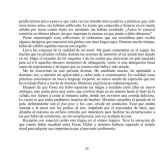 perdía terreno poco a poco y que cada vez me tornaba más receptiva a prácticas que, sólo
unos meses antes, me habrían sublevado. La teoría que empezaba a forjarse en mi mente
echaba por tierra cuanto hasta ese momento me habían enseñado: ¿Acaso lo esencial
consistía en obtener placer, sin que importara la manera en que puede o debe obtenerse?
   Pierre interrumpió estas reflexiones al ordenarme que me arrodillara para recibir
algunos latigazos que marcaron mis pechos con unos largos tajos. Durante mucho tiempo,
había de exhibir aquellas marcas con orgullo.
   Llevo los estigmas de la realidad de mi amor. Me gusta contemplar en el espejo las
huellas que las pruebas sufridas durante las sesiones de sumisión al ser amado han dejado
en mí. Hago el recuento de los rasguños y de las estrías que atraviesan mi piel nacarada
para revivir aquellos intensos momentos de abnegación, como si esta abnegación fuera
capaz de regenerarme y de lograr que yo renazca más bella y más amada.
   Me he convertido en una persona distinta. He cambiado mucho, he aprendido a
dominar- me, a reprimir mi agresividad y, sobre todo, a comunicarme. En realidad, estas
prácticas constituyen un nuevo lenguaje corporal, un nuevo medio de expresión que me
ha revelado Pierre a través de nuestras fabulosas experiencias sadomasoquistas.
   Después de que Fiona me hubo separado las nalgas y hundido entre ellas un nuevo
artilugio, más ancho pero muy corto, que resolvió dejar en mi interior hasta el final de la
velada, nos fuimos a cenar al inmenso salón, donde nos sirvieron una comida deliciosa.
Lo cierto es que todos estábamos muertos de hambre. Mientras sucumbía al pecado de la
gula, deleitándome con el foíe-gras y los ceps, olvidé mi condición. Yeso que estaba
sentada a la mesa con los pechos al aire, empalada por el consolador de látex, que
dilataba al máximo un orificio estrecho por naturaleza para facilitar las penetraciones a
las que había de someterme, no sin complacencia, una vez acabada la cena.
   Recuerdo con especial cariño esta tregua en el sótano mágico. Tuve la sensación de
que cuanto había sucedido entre Fiona, Didier y nosotros hubiera superado el simple
ritual para adquirir una importancia que el porvenir confirmaría.




                                            43
 