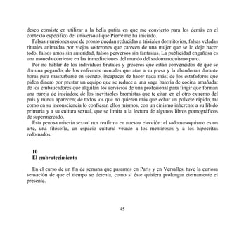 deseo consiste en utilizar a la bella putita en que me convierto para los demás en el
contexto específico del universo al que Pierre me ha iniciado.
   Falsas mansiones que de pronto quedan reducidas a triviales dormitorios, falsas veladas
rituales animadas por viejos solterones que carecen de una mujer que se lo deje hacer
todo, falsos amos sin autoridad, falsos perversos sin fantasías. La publicidad engañosa es
una moneda corriente en las inmediaciones del mundo del sadomasoquismo puro.
   Por no hablar de los individuos brutales y groseros que están convencidos de que se
domina pegando; de los enfermos mentales que atan a su presa y la abandonan durante
horas para masturbarse en secreto, incapaces de hacer nada más; de los estafadores que
piden dinero por prestar un equipo que se reduce a una vaga batería de cocina amañada;
de los embaucadores que alquilan los servicios de una profesional para fingir que forman
una pareja de iniciados; de los inevitables bromistas que te citan en el otro extremo del
país y nunca aparecen; de todos los que no quieren más que echar un polvete rápido, tal
como en su inconsciencia lo confiesan ellos mismos, con un cinismo inherente a su libido
primaria y a su cultura sexual, que se limita a la lectura de algunos libros pornográficos
de supermercado.
   Esta penosa miseria sexual nos reafirma en nuestra elección: el sadomasoquismo es un
arte, una filosofía, un espacio cultural vetado a los mentirosos y a los hipócritas
redomados.


  10
  El embrutecimiento

  En el curso de un fin de semana que pasamos en París y en Versalles, tuve la curiosa
sensación de que el tiempo se detenía, como si éste quisiera prolongar eternamente el
presente.




                                           45
 