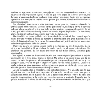 tardaron en agarrarme, arrastrarme y empujarme contra un muro donde me azotaron con
severidad y sin preparación alguna. Antes de que fuera capaz de saborear el dolor, me
llevaron a una mesa donde me tumbaron boca arriba y me ataron fuerte, con los pezones
oprimidos por unas pinzas unidas a unas poleas que tiraban dolorosamente de ellos al
menor movimiento.
   Me abandoné suavemente a esta «tortura», nueva para mí, mientras saboreaba la
extraña dicha de la sumisión. Volvía a ser lo que quería ser, un simple objeto al servicio
del amo al que amaba, el objeto que todo hombre codicia, entregado al capricho de mi
Amo, que podía disponer de mí y ofrecer mi cuerpo a quien le pareciera. De ese modo,
era yo misma sin serlo del todo, puesto que ya no me pertenecía.
   Había subido un nuevo peldaño en la jerarquía de la esclavitud. Era como si aquella
noche hubiera recibido el título de nobleza al manipularme una gran dignataria de la
orden de las dominadoras. En la mente de una es- clava, eso justifica todos los tormentos,
todas las flagelaciones, todas las ofensas.
   Pierre me poseyó de forma salvaje frente a los testigos de mi degradación. Yo le
ofrecía mi intimidad y él me violaba de modo brutal, sin el menor miramiento. Sin
embargo, me gustaba. Ya no podía prescindir de sus fieros asaltos, violentos pero
apasionados.
   De regreso a Versalles, Pierre decidió pro- bar ciertos objetos que estaban a nuestra
disposición en el local donde íbamos a dormir. Me utilizó a su antojo e hizo uso de mi
cuerpo en todas las posturas. Me enardecía que me poseyeran de cualquier modo y con
cualquier cosa, con tal de que el objeto del delito tuviera forma cilíndrica. Cuando la
noche estaba ya muy avanzada, volvió a hacerme gozar un sinfín de veces con un
vibrador provisto de una ventosa que me dejó exhausta.
   Al día siguiente, iban a proceder a «mi embrutecimiento». Yo ignoraba aún lo que
significaba con exactitud esta expresión. Como solía sucederme ante una prueba
desconocida, temía no ser digna de mi Amo y defraudarlo. Durante todo el día sentí una
angustia indescriptible, y la noche me encontró ansiosa y excitada. Esperaba que la
prueba estuviera a la altura de mi ambición y que hiciera retroceder los límites de lo que


                                           47
 