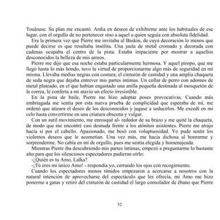Toulouse. Su plan me encantó. Ardía en deseos de exhibirme ante los habituales de ese
lugar, con el orgullo de no pertenecer sino a aquel a quien seguía con absoluta fidelidad.
   Era la primera vez que Pierre me invitaba al Baskin, de cuya decoración lo menos que
puede decirse es que resultaba insólita. Una jaula de metal cromado y decorada con
cadenas ocupaba el centro de la pista. Estaba impaciente por mostrar a aquellos
desconocidos la belleza de mis arreos.
   Pierre me dijo que esa noche estaba particularmente hermosa. Y aquel piropo, que me
llegó hasta lo más hondo, tuvo la virtud de proporcionarme algo más de seguridad en mí
misma. Llevaba medias negras con costura, el cinturón de castidad y una amplia chaqueta
de seda negra que dejaba entrever mis partes íntimas. Un collar de perro con adornos de
metal plateado, en el que habían engastado una anilla pequeña destinada al mosquetón de
la correa, le confería a mi atavío un efecto irresistible.
   En la pista de baile, Pierre me hizo adoptar poses provocativas. Cuando más
embriagada me sentía por esta nueva prueba de complicidad que esperaba de mí, me
ordenó que atizara el deseo de los desconocidos y jugase a seducirlos. Me excedí en mi
celo hasta convertirme en una criatura obscena y vulgar.
   Con un sutil movimiento, me enrosqué al- rededor de su brazo y me quité la chaqueta,
de modo que me encontré casi desnuda frente a los atónitos asistentes. Pierre me atrajo
hacia sí por el cabello. Apasionado, me besó con voluptuosidad. Yo pude sentir los
violentos deseos que le acometían. Una vez más, me hacía dichosa al honrarme y
sorprenderme. No cabía en mí de orgullo, pues me sentía elegida y homenajeada.
   Mientras Pierre iba descubriendo mis partes íntimas, empezó a preguntarme lo bastante
alto para que los silenciosos espectadores pudieran oírlo:
   -¿Quién es tu Amo, Laïka?
   -¡Tú eres mi único Amo! - respondía yo, cerrando los ojos con recogimiento.
   Cuando los espectadores menos tímidos empezaron a acercarse a nosotros con la
natural intención de aprovecharse del espectáculo que les ofrecía, mi Amo me hizo
ponerme a gatas y retiró del cinturón de castidad el largo consolador de ébano que Pierre



                                           52
 