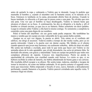 antes de quitarle la ropa y ordenarás a Valérie que te desnude. Luego le pedirás que
masturbe al hombre y, cuando el miembro esté lo bastante erecto, te lo meterás en la
boca. Entonces te tumbarás en la cama, procurando abrirte bien de piernas. Cuando te
hayas tumbado, te ofrecerás a él para que te posea como a una puta. No olvides que eres
una puta. Una vez que el hombre se haya desahogado, Valérie te lamerá hasta que
alcances el placer en su boca. A continuación, las dos os dirigiréis a la ducha y allí el
hombre os orinará encima, ya que ésa es su fantasía. Debes someterte sin decir palabra.
Luego te orinarás sobre Valérie y ella hará lo mismo contigo. Te someterás y cumplirás tu
cometido como una puta digna de ese nombre».
   Pulsé el botón del interfono: sin ese gesto nada podía empezar. Me temblaban las
manos y notaba que mi cuerpo era más vulnerable de lo que jamás había sentido.
   Aunque no se oyó voz alguna, la puerta se abrió. Tras entrar en el vestíbulo del
edificio, me dirigí al ascensor. Todavía estaba a tiempo de dar media vuelta, pero ya no
quería retroceder. Llamé a la puerta casi sin darme cuenta. Me faltaba ya el aliento
cuando apareció una joven muy hermosa: era realmente soberbia, debía de tener mi edad.
Me sentía tan turbada y excitada, pues todo lo que tenía que hacer con Valérie se me
antojaba ahora de lo más agradable, que olvidé desnudarla; ésa sería mi primera falta. Se
desnudó ella misma, con gracia y naturalidad. Tenía un cuerpo tan perfecto que todos mis
complejos afloraron de repente. Conozco mis imperfecciones. Pierre no pierde la
oportunidad de criticarlas con crueldad cuando está furioso. Lo cierto es que, si no
hubiera recibido la orden de lamerla, me habría abandonado de buena gana a sus caricias.
Me resultaba difícil escapar a su abrazo. Me sentía torpe, indecisa, aturdida e incapaz de
tomar la iniciativa, tal como me habían ordenado. Si no quería cometer el segundo error,
tenía que reaccionar. Había empezado a besarle el sexo, suave, húmedo y delicadamente
perfumado, cuando llamaron a la puerta. Valérie pareció extrañada ante aquella visita. Y
entonces llegó mi cliente.




                                           56
 