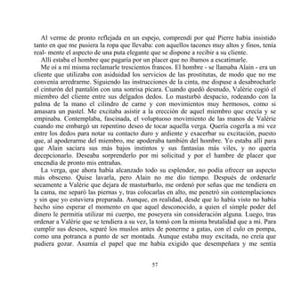 Al verme de pronto reflejada en un espejo, comprendí por qué Pierre había insistido
tanto en que me pusiera la ropa que llevaba: con aquellos tacones muy altos y finos, tenía
real- mente el aspecto de una puta elegante que se dispone a recibir a su cliente.
   Allí estaba el hombre que pagaría por un placer que no íbamos a escatimarle.
   Me oí a mí misma reclamarle trescientos francos. El hombre - se llamaba Alain - era un
cliente que utilizaba con asiduidad los servicios de las prostitutas, de modo que no me
convenía arredrarme. Siguiendo las instrucciones de la cinta, me dispuse a desabrocharle
el cinturón del pantalón con una sonrisa pícara. Cuando quedó desnudo, Valérie cogió el
miembro del cliente entre sus delgados dedos. Lo masturbó despacio, rodeando con la
palma de la mano el cilindro de carne y con movimientos muy hermosos, como si
amasara un pastel. Me excitaba asistir a la erección de aquel miembro que crecía y se
empinaba. Contemplaba, fascinada, el voluptuoso movimiento de las manos de Valérie
cuando me embargó un repentino deseo de tocar aquella verga. Quería cogerla a mi vez
entre los dedos para notar su contacto duro y ardiente y exacerbar su excitación, puesto
que, al apoderarme del miembro, me apoderaba también del hombre. Yo estaba allí para
que Alain saciara sus más bajos instintos y sus fantasías más viles, y no quería
decepcionarlo. Deseaba sorprenderlo por mi solicitud y por el hambre de placer que
encendía de pronto mis entrañas.
   La verga, que ahora había alcanzado todo su esplendor, no podía ofrecer un aspecto
más obsceno. Quise lavarla, pero Alain no me dio tiempo. Después de ordenarle
secamente a Valérie que dejara de masturbarlo, me ordenó por señas que me tendiera en
la cama, me separó las piernas y, tras colocarlas en alto, me penetró sin contemplaciones
y sin que yo estuviera preparada. Aunque, en realidad, desde que lo había visto no había
hecho sino esperar el momento en que aquel desconocido, a quien el simple poder del
dinero le permitía utilizar mi cuerpo, me poseyera sin consideración alguna. Luego, tras
ordenar a Valérie que se tendiera a su vez, la tomó con la misma brutalidad que a mí. Para
cumplir sus deseos, separé los muslos antes de ponerme a gatas, con el culo en pompa,
como una potranca a punto de ser montada. Aunque estaba muy excitada, no creía que
pudiera gozar. Asumía el papel que me había exigido que desempeñara y me sentía


                                           57
 