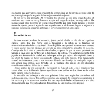 esa fuerza que convierte a una estudiantilla acomplejada en la heroína de una serie de
noches mágicas que la mayoría de las mujeres no vivirán jamás.
  Él me eleva, me proyecta. Al revelarme los abismos de mi alma magnificados, al
sublimar- me como esclava y hacerme aceptar mi rango de objeto, me engrandece. Ha
logrado crear entre nosotros un vínculo indestructible que nada podrá desatar, y mucho
menos la ruptura, pues si algún día nos separásemos, si el desamor llegara a alejarnos y
nuestras fantasías se apagaran, entonces él se volvería inmortal a mis ojos.

  14
  Los anillos de oro

   Incluso aunque perdiera la memoria, jamás podré olvidar el día de mi vigésimo
cumple- años. Ese día, Pierre vino a buscarme a la salida de la facultad, un
acontecimiento sin duda excepcional. Llena de júbilo, me apresuré a entrar en su enorme
y lujoso coche bajo las miradas de envidia de mis compañeros apiñados en la acera.
Condujo sin decir nada a pesar de mis miradas y a pesar de que mi mano presionó con
ternura la suya antes de perderse en la lanilla azul de su traje. Tras detenerse delante de la
joyería más famosa de la ciudad, me indicó por señas que bajara. Me cogió del brazo y
me abrió la puerta sin haber pronunciado todavía una sola palabra. Una dependienta
avanzó hacia nosotros como si nos esperase. Llevaba una bandeja de terciopelo negro y
nos dirigía una sonrisa algo forzada. En la bandeja, dos anillos de oro alineados
centelleaban en la luz difusa de la tienda.
   - Estos anillos de oro son para ti - me susurró mi Amo al oído -. Es el regalo por tus
veinte años: serás infibulada. Quiero que lleves estos anillos en los labios de la vulva
tanto tiempo como yo lo desee.
   La emoción me embargó al oír estas palabras. Sabía que, según las costumbres del
sadomasoquismo, colocar los anillos constituía una especie de consagración reservada a
las esclavas y a las sometidas amadas. Era una especie de boda civil reservada a la elite
de una religión que profesaba el amor de un modo tal vez insólito, pero intenso.


                                             62
 