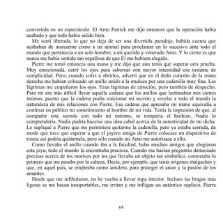 convertida en un espectáculo. El Amo Patrick me dijo entonces que la operación había
acabado y que todo había salido bien.
   Me sentí liberada, lo que no deja de ser una divertida paradoja, habida cuenta que
acababan de marcarme como a un animal para proclamar en lo sucesivo ante todo el
mundo que pertenecía a un solo hombre, a mi querido y venerado Amo. Y lo cierto es que
nunca me había sentido tan orgullosa de que Él me hubiera elegido.
   Pierre me tomó entonces una mano y me dijo que aún tenía que superar otra prueba.
Muy emocionada, cerré los ojos para saborear con mayor intensidad ese instante de
complicidad. Pero, cuando volví a abrirlos, advertí que en el dedo corazón de la mano
derecha me habían colocado un anillo unido a la muñeca por una cadenilla muy fina. Las
lágrimas me empañaron los ojos. Eran lágrimas de emoción, pero también de despecho.
Para mí era más difícil llevar aquella cadena que los anillos que lastimaban mis carnes
íntimas, puesto que la cadena podía traicionar mi secreto y revelar a todo el mundo la
naturaleza de mis relaciones con Pierre. Esa cadena que apresaba mi mano equivalía a
confesar en público mi sometimiento al hombre de mi vida. Tenía la impresión de que, al
compartir este secreto con todo mi entorno, se rompería el hechizo. Nadie lo
comprendería. Nadie podría hacerse una idea cabal acerca de la autenticidad de mi dicha.
Le supliqué a Pierre que me permitiera quitarme la cadenilla, pero ya estaba cerrada, de
modo que tuve que esperar a que el joyero amigo de Pierre colocase un dispositivo de
rosca; así podría quitármela, pero sólo cuando mi Amo me autorizase a ello.
   Como llevaba el anillo cuando iba a la facultad, hubo muchos amigos que elogiaron
esta joya; todo el mundo la encontraba preciosa. Cuando me hacían preguntas demasiado
precisas acerca de los motivos por los que llevaba un objeto tan simbólico, contestaba lo
primero que me pasaba por la cabeza. Decía, por ejemplo, que tenía orígenes malgaches y
que, en aquel país, se empleaba como amuleto, para proteger el amor y la pasión de los
amantes.
   Desde que me infibularon, no he vuelto a llevar ropa interior. Incluso las bragas más
ligeras se me hacen insoportables, me irritan y me infligen un auténtico suplicio. Pierre



                                           64
 