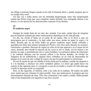 me obliga a ponerme bragas cuando no he sido lo bastante dócil, y puedo asegurar que es
un castigo muy cruel.
  Así que voy a todas partes con mi intimidad desprotegida, tanto más desprotegida
cuanto que Pierre exige que vaya completa- mente afeitada, lisa, entregada, abierta a sus
deseos, o a los deseos de los desconocidos a quienes él me destina.

  15
  El cuaderno negro

   Siempre he tenido fama de ser muy des- pistada. Con todo, estaba lejos de imaginar
que mi despiste acabaría por tener consecuencias dramáticas en mi vida privada.
   Un día, me olvidé el bolso en el coche de mi madre. Ella se lo llevó a casa sin
preocuparse por el contenido y lo dejó sobre una mesa, donde mi padre lo cogió y lo
abrió. Resulta que en mi bolso había un grueso cuaderno negro donde colocaba y
guardaba mis fotos más íntimas tomadas por Pierre y mis otros amos durante las sesiones,
ceremonias o pruebas. Docenas de copias en color en las que aparezco, en el mejor de los
casos, desnuda, pero donde la mayoría de las veces se me ve atada, con los brazos y las
piernas en aspa, y penetrada por uno o varios hombres. Los primeros planos de felaciones
y de sodomía alternan con las escenas sáficas y las lluvias doradas, sin olvidar las
imágenes de mi infibulación y algunas fotos «robadas» en un club de intercambio de
parejas en el curso de una «velada de cuero» sin que los participantes lo advirtieran.
   No me di cuenta de que me faltaba el bolso hasta por la mañana, cuando me disponía a
ir a la facultad, y entonces me entró verdadero pánico. Lo único que podía hacer era
esperar al día siguiente para ir a recogerlo a casa de mi madre y rezarle al Cielo para que
a nadie le diera por mirar su contenido.
   Pero, al día siguiente, el teléfono sonó a las ocho de la mañana. Mi madre me pidió
seca- mente que nos viéramos lo antes posible. Aun- que sentía pavor, le propuse que nos
encontráramos después de clase. Ella vino a buscarme a las cuatro y media. Había pasado
todo el día imaginando con angustia lo que iba a ocurrir.


                                            65
 