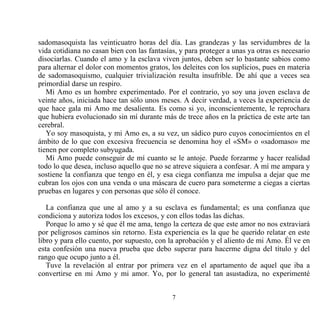 sadomasoquista las veinticuatro horas del día. Las grandezas y las servidumbres de la
vida cotidiana no casan bien con las fantasías, y para proteger a unas ya otras es necesario
disociarlas. Cuando el amo y la esclava viven juntos, deben ser lo bastante sabios como
para alternar el dolor con momentos gratos, los deleites con los suplicios, pues en materia
de sadomasoquismo, cualquier trivialización resulta insufrible. De ahí que a veces sea
primordial darse un respiro.
   Mi Amo es un hombre experimentado. Por el contrario, yo soy una joven esclava de
veinte años, iniciada hace tan sólo unos meses. A decir verdad, a veces la experiencia de
que hace gala mi Amo me desalienta. Es como si yo, inconscientemente, le reprochara
que hubiera evolucionado sin mí durante más de trece años en la práctica de este arte tan
cerebral.
   Yo soy masoquista, y mi Amo es, a su vez, un sádico puro cuyos conocimientos en el
ámbito de lo que con excesiva frecuencia se denomina hoy el «SM» o «sadomaso» me
tienen por completo subyugada.
   Mi Amo puede conseguir de mí cuanto se le antoje. Puede forzarme y hacer realidad
todo lo que desea, incluso aquello que no se atreve siquiera a confesar. A mí me ampara y
sostiene la confianza que tengo en él, y esa ciega confianza me impulsa a dejar que me
cubran los ojos con una venda o una máscara de cuero para someterme a ciegas a ciertas
pruebas en lugares y con personas que sólo él conoce.

   La confianza que une al amo y a su esclava es fundamental; es una confianza que
condiciona y autoriza todos los excesos, y con ellos todas las dichas.
   Porque lo amo y sé que él me ama, tengo la certeza de que este amor no nos extraviará
por peligrosos caminos sin retorno. Esta experiencia es la que he querido relatar en este
libro y para ello cuento, por supuesto, con la aprobación y el aliento de mi Amo. Él ve en
esta confesión una nueva prueba que debo superar para hacerme digna del título y del
rango que ocupo junto a él.
   Tuve la revelación al entrar por primera vez en el apartamento de aquel que iba a
convertirse en mi Amo y mi amor. Yo, por lo general tan asustadiza, no experimenté


                                             7
 