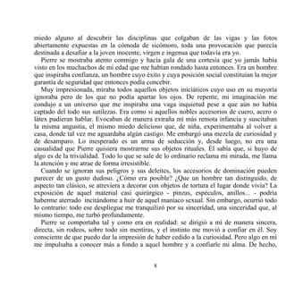 miedo alguno al descubrir las disciplinas que colgaban de las vigas y las fotos
abiertamente expuestas en la cómoda de sicómoro, toda una provocación que parecía
destinada a desafiar a la joven inocente, virgen e ingenua que todavía era yo.
   Pierre se mostraba atento conmigo y hacía gala de una cortesía que yo jamás había
visto en los muchachos de mi edad que me habían rondado hasta entonces. Era un hombre
que inspiraba confianza, un hombre cuyo éxito y cuya posición social constituían la mejor
garantía de seguridad que entonces podía concebir.
   Muy impresionada, miraba todos aquellos objetos iniciáticos cuyo uso en su mayoría
ignoraba pero de los que no podía apartar los ojos. De repente, mi imaginación me
condujo a un universo que me inspiraba una vaga inquietud pese a que aún no había
captado del todo sus sutilezas. Era como si aquellos nobles accesorios de cuero, acero o
látex pudieran hablar. Evocaban de manera extraña mi más remota infancia y suscitaban
la misma angustia, el mismo miedo delicioso que, de niña, experimentaba al volver a
casa, donde tal vez me aguardaba algún castigo. Me embargó una mezcla de curiosidad y
de desamparo. Lo inesperado es un arma de seducción y, desde luego, no era una
casualidad que Pierre quisiera mostrarme sus objetos rituales. Él sabía que, si huyo de
algo es de la trivialidad. Todo lo que se sale de lo ordinario reclama mi mirada, me llama
la atención y me atrae de forma irresistible.
   Cuando se ignoran sus peligros y sus deleites, los accesorios de dominación pueden
parecer de un gusto dudoso. ¿Cómo era posible? ¿Que un hombre tan distinguido, de
aspecto tan clásico, se atreviera a decorar con objetos de tortura el lugar donde vivía? La
exposición de aquel material casi quirúrgico - pinzas, espéculos, anillos... - podría
haberme aterrado incitándome a huir de aquel maníaco sexual. Sin embargo, ocurrió todo
lo contrario: todo ese despliegue me tranquilizó por su sinceridad, una sinceridad que, al
mismo tiempo, me turbó profundamente.
   Pierre se comportaba tal y como era en realidad: se dirigió a mí de manera sincera,
directa, sin rodeos, sobre todo sin mentiras, y el instinto me movió a confiar en él. Soy
consciente de que puedo dar la impresión de haber cedido a la curiosidad. Pero algo en mí
me impulsaba a conocer más a fondo a aquel hombre y a confiarle mi alma. De hecho,


                                            8
 