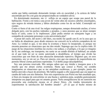 sentía que había caminado demasiado tiempo sola en oscuridad, y la certeza de haber
encontrado por fin a mi guía me proporcionaba un verdadero alivio.
   En determinado momento, me vi refleja en un espejo que ocupa una pared de la
habitación. Frente a mí tenía a una joven de veinte años de oscuros cabellos ensortijados,
ojos negros de mirada intensa y labios abultados como los de un bebé. Contemplé mi
cuerpo.
Como si fuera el de una rival: las nalgas respingonas, aunque demasiado anchas, el torso
delgado pero, con los pechos redondos y pesados, y unos pezones que se alzan siempre
hacia el cielo, como si le implorasen. ¿Qué podía retener en semejante lugar y en
compañía de semejante personaje a esta universitaria pija?
   A pesar del cuero, del acero y del látex, esa noche me quedé con él, en la casa que ya
no había de abandonar, pues desde entonces me convertí en la solícita compañera de mi
Amo. La verdad es que, si me atrae la aventura y busco lo inesperado, es porque me
encanta ponerme en situaciones que me den miedo. Supongo que eso lo explica todo. El
juego de las situaciones insólitas me excita y me seduce, y el peligro, o lo que yo imagino
de él, me embriaga, me transporta, me sume en un estado distinto al habitual, un estado
en el que todo mi ser se siente autorizado a desdoblarse, al tiempo que olvido las
coacciones que son fruto de una educación demasiado represiva. Digamos que, en esos
momentos, soy yo sin ser yo. Para ser sincera, creo que esa especie de esquizofrenia me
permite liberar ciertas pulsiones reprimidas. Y el doble juego desculpabiliza.
   Soy una persona reservada. Mis amigas saben que soy tímida e insegura pese a lo
mucho que me atraen ciertas aventuras. Hasta que conocí a Pierre, me costaba
imaginarme en situaciones que se me antojaban escabrosas, y, por ejemplo, jamás me
habría atrevido a hacer de prostituta. Me habría negado a ello arguyendo que ese papel no
casaba del todo con mis fantasías. Pero mis experiencias con Pierre me han enseñado que,
si bien era incapaz de convertirme en una buena y auténtica puta, aceptaba gustosamente
interpretar ese papel para que mi amante gozara. Verlo enorgullecerse de mi sumisión me
procuraba una exaltación rayana en el placer físico. ¿Se trataba únicamente de
experimentar la satisfacción del hombre amado? ¿O es que el hecho mismo de


                                            9
 
