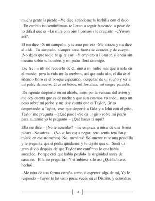 14
mucha gente la pierde –Me dice alzándome la barbilla con el dedo
–En cambio tus sentimientos te llevan a seguir buscando a pesar de
lo difícil que es –Lo miro con ojos llorosos y le pregunto –¿Yo soy
así?.
El me dice –Si mi campeón, y te amo por eso –Me abraza y me dice
al oído –Tu campeón, siempre serás fuerte de corazón y de cuerpo.
¡No dejes que nadie te quite eso! –Y empiezo a llorar en silencio sin
mesura sobre su hombro, y mi padre llora conmigo.
Ese fue mi último recuerdo de él, amo a mi padre más que a nada en
el mundo, pero la vida me lo arrebato, así que cada año, el día de el
silencio lloro en el bosque esperando, despertar de un sueño y ver a
mi padre de nuevo; él es mi héroe, mi fortaleza, mi sangre paralela.
De repente despierto en mi alcoba, miro por la ventana del avión y
me doy cuenta que es de noche y que aun estamos volando, noto un
peso sobre mi pecho y me doy cuenta que es Taylor, Grito
despertando a Taylor, creo que desperté a Gale y a John con el grito,
Taylor me pregunta – ¿Qué paso? –Se da un giro sobre mi pecho
para mirarme yo le pregunto – ¿Qué haces tú aquí?
Ella me dice – ¿No te acuerdas? –me empieza a mirar de una forma
picara –Nosotros… (No se los voy a negar, pero sentía tensión y
miedo en ese momento) ¡No, mentiras! Solamente tuve una pesadilla
y te pregunte que si podía quedarme y tu dijiste que si. Sentí un
gran alivio después de que Taylor me confirmo lo que había
sucedido. Porque creí que había perdido la virginidad antes de
casarme. Ella me pregunta –Y si hubiese sido así ¿Qué hubieras
hecho?
–Me mira de una forma extraña como si esperara algo de mí, Yo le
respondo –Taylor te he visto pocas veces en el Distrito, y estos días
 