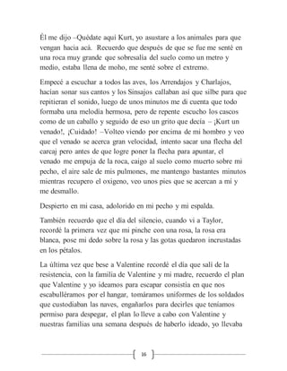 16
Él me dijo –Quédate aquí Kurt, yo asustare a los animales para que
vengan hacia acá. Recuerdo que después de que se fue me senté en
una roca muy grande que sobresalía del suelo como un metro y
medio, estaba llena de moho, me senté sobre el extremo.
Empecé a escuchar a todos las aves, los Arrendajos y Charlajos,
hacían sonar sus cantos y los Sinsajos callaban así que silbe para que
repitieran el sonido, luego de unos minutos me di cuenta que todo
formaba una melodía hermosa, pero de repente escucho los cascos
como de un caballo y seguido de eso un grito que decía – ¡Kurt un
venado!, ¡Cuidado! –Volteo viendo por encima de mi hombro y veo
que el venado se acerca gran velocidad, intento sacar una flecha del
carcaj pero antes de que logre poner la flecha para apuntar, el
venado me empuja de la roca, caigo al suelo como muerto sobre mi
pecho, el aire sale de mis pulmones, me mantengo bastantes minutos
mientras recupero el oxigeno, veo unos pies que se acercan a mí y
me desmallo.
Despierto en mi casa, adolorido en mi pecho y mi espalda.
También recuerdo que el día del silencio, cuando vi a Taylor,
recordé la primera vez que mi pinche con una rosa, la rosa era
blanca, pose mi dedo sobre la rosa y las gotas quedaron incrustadas
en los pétalos.
La última vez que bese a Valentine recordé el día que salí de la
resistencia, con la familia de Valentine y mi madre, recuerdo el plan
que Valentine y yo ideamos para escapar consistía en que nos
escabulléramos por el hangar, tomáramos uniformes de los soldados
que custodiaban las naves, engañarlos para decirles que teníamos
permiso para despegar, el plan lo lleve a cabo con Valentine y
nuestras familias una semana después de haberlo ideado, yo llevaba
 