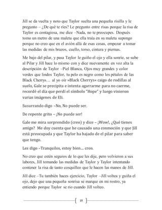 19
Jill se da vuelta y noto que Taylor suelta una pequeña risilla y le
pregunto – ¿De qué te ríes? Le pregunto entre risas porque la risa de
Taylor es contagiosa, me dice –Nada, no te preocupes. Después
tomo un metro de una maleta que ella traía en su maleta supongo
porque no creo que en el avión allá de esas cosas, empezar a tomar
las medidas de mis brazos, cuello, torso, cintura y piernas.
Me bajo del pilar, y pasa Taylor le guiño el ojo y ella sonríe, se sube
al Pilar y Jill hace lo mismo con y dice nuevamente en voz alta la
descripción de Taylor –Piel Blanca, Ojos muy grandes y color
verdes que lindos Taylor, tu pelo es negro como los pétalos de las
Black Cherrys… al yo oír »Black Cherrys« caigo de rodillas al
suelo, Gale se precipita e intenta agarrarme para no caerme,
recordé el día que perdí el símbolo “Hope” y luego vinieron
varias imágenes de Eli.
Susurrando digo –No, No puede ser.
De repente grito – ¡No puede ser!
Gale me mira sorprendido (creo) y dice – ¡Wow!, ¿Qué tienes
amigo? Me doy cuenta que he causado una conmoción y que Jill
está preocupada y que Taylor ha bajado de el pilar para saber
que tengo.
Les digo –Tranquilos, estoy bien… creo.
No creo que estén seguros de lo que les dije, pero volvieron a sus
labores, Jill tomando las medidas de Taylor y Taylor intentando
contener la risa de tanto cosquilleo que le hacen las manos de Jill.
Jill dice –Tu también haces ejercicio, Taylor –Jill voltea y guiña el
ojo, dejo que una pequeña sonrisa se marque en mi rostro, ya
entiendo porque Taylor se rio cuando Jill volteo.
 