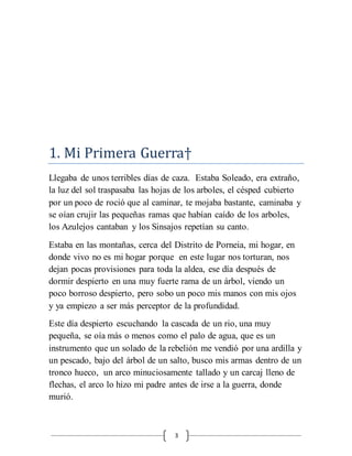 3
1. Mi Primera Guerra†
Llegaba de unos terribles días de caza. Estaba Soleado, era extraño,
la luz del sol traspasaba las hojas de los arboles, el césped cubierto
por un poco de roció que al caminar, te mojaba bastante, caminaba y
se oían crujir las pequeñas ramas que habían caído de los arboles,
los Azulejos cantaban y los Sinsajos repetían su canto.
Estaba en las montañas, cerca del Distrito de Porneia, mi hogar, en
donde vivo no es mi hogar porque en este lugar nos torturan, nos
dejan pocas provisiones para toda la aldea, ese día después de
dormir despierto en una muy fuerte rama de un árbol, viendo un
poco borroso despierto, pero sobo un poco mis manos con mis ojos
y ya empiezo a ser más perceptor de la profundidad.
Este día despierto escuchando la cascada de un rio, una muy
pequeña, se oía más o menos como el palo de agua, que es un
instrumento que un solado de la rebelión me vendió por una ardilla y
un pescado, bajo del árbol de un salto, busco mis armas dentro de un
tronco hueco, un arco minuciosamente tallado y un carcaj lleno de
flechas, el arco lo hizo mi padre antes de irse a la guerra, donde
murió.
 