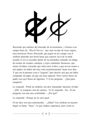 14
Recuerdo que salimos del mercado de la resistencia, y fuimos a un
campo lleno de “Black Cherrys” que eran un tipo de rosas negras,
muy hermosas flores. Recuerdo que jugué en ese campo con el
símbolo plateado por horas hasta que cayeron las 6 de la tarde
cuando el sol se escondía detrás de las montañas soltando un ráfaga
de escalas de rosados, naranjas y rojos, realmente hermosos, que
nunca olvidare; recuerdo que tenía unos 4 años y que en eso cuatro a
mis padres les había ido muy mal económicamente hasta esos días.
Y que era la primera cosa o “juguete” (por decirlo así) que me había
comprado mi papá; así que era muy especial. Pero vuelvo hacia mi
padre con ojos llenos de lágrimas. Y él me pregunta – ¿Que paso
campeón?
Le respondí –Perdí mi símbolo, me dice intentando hacerme olvidar
– ¡Oh!, te comprare otro de camino. Yo le respondo –No. El me
pregunta con una cara confundida – ¿Por qué?
Le respondo –Porque ya no será igual.
El me dice con ojos enternecidos – ¿Sabes? Ese símbolo en nuestro
hogar se llama “Hope”, lo que traduce esperanza, pero como tu
 