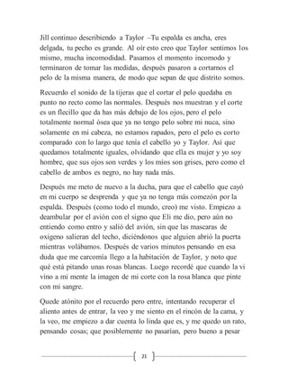 21
Jill continuo describiendo a Taylor –Tu espalda es ancha, eres
delgada, tu pecho es grande. Al oír esto creo que Taylor sentimos los
mismo, mucha incomodidad. Pasamos el momento incomodo y
terminaron de tomar las medidas, después pasaron a cortarnos el
pelo de la misma manera, de modo que sepan de que distrito somos.
Recuerdo el sonido de la tijeras que el cortar el pelo quedaba en
punto no recto como las normales. Después nos muestran y el corte
es un flecillo que da has más debajo de los ojos, pero el pelo
totalmente normal ósea que ya no tengo pelo sobre mi nuca, sino
solamente en mi cabeza, no estamos rapados, pero el pelo es corto
comparado con lo largo que tenía el cabello yo y Taylor. Así que
quedamos totalmente iguales, olvidando que ella es mujer y yo soy
hombre, que sus ojos son verdes y los míos son grises, pero como el
cabello de ambos es negro, no hay nada más.
Después me meto de nuevo a la ducha, para que el cabello que cayó
en mi cuerpo se desprenda y que ya no tenga más comezón por la
espalda. Después (como todo el mundo, creo) me visto. Empiezo a
deambular por el avión con el signo que Eli me dio, pero aún no
entiendo como entro y salió del avión, sin que las mascaras de
oxigeno salieran del techo, diciéndonos que alguien abrió la puerta
mientras volábamos. Después de varios minutos pensando en esa
duda que me carcomía llego a la habitación de Taylor, y noto que
qué está pitando unas rosas blancas. Luego recordé que cuando la vi
vino a mi mente la imagen de mi corte con la rosa blanca que pinte
con mi sangre.
Quede atónito por el recuerdo pero entre, intentando recuperar el
aliento antes de entrar, la veo y me siento en el rincón de la cama, y
la veo, me empiezo a dar cuenta lo linda que es, y me quedo un rato,
pensando cosas; que posiblemente no pasarían, pero bueno a pesar
 