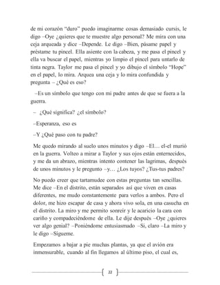 22
de mi corazón “duro” puedo imaginarme cosas demasiado cursis, le
digo –Oye ¿quieres que te muestre algo personal? Me mira con una
ceja arqueada y dice –Depende. Le digo –Bien, pásame papel y
préstame tu pincel. Ella asiente con la cabeza, y me pasa el pincel y
ella va buscar el papel, mientras yo limpio el pincel para untarlo de
tinta negra. Taylor me pasa el pincel y yo dibujo el símbolo “Hope”
en el papel, lo mira. Arquea una ceja y lo mira confundida y
pregunta – ¿Qué es eso?
–Es un símbolo que tengo con mi padre antes de que se fuera a la
guerra.
– ¿Qué significa? ¿el símbolo?
–Esperanza, eso es
–Y ¿Qué paso con tu padre?
Me quedo mirando al suelo unos minutos y digo –El… el-el murió
en la guerra. Volteo a mirar a Taylor y sus ojos están enternecidos,
y me da un abrazo, mientras intento contener las lagrimas, después
de unos minutos y le pregunto –y… ¿Los tuyos? ¿Tus-tus padres?
No puedo creer que tartamudee con estas preguntas tan sencillas.
Me dice –En el distrito, están separados así que viven en casas
diferentes, me mudo constantemente para verlos a ambos. Pero el
dolor, me hizo escapar de casa y ahora vivo sola, en una casucha en
el distrito. La miro y me permito sonreír y le acaricio la cara con
cariño y compadeciéndome de ella. Le dije después –Oye ¿quieres
ver algo genial? –Poniéndome entusiasmado –Si, claro –La miro y
le digo –Sígueme.
Empezamos a bajar a pie muchas plantas, ya que el avión era
inmensurable, cuando al fin llegamos al último piso, el cual es,
 