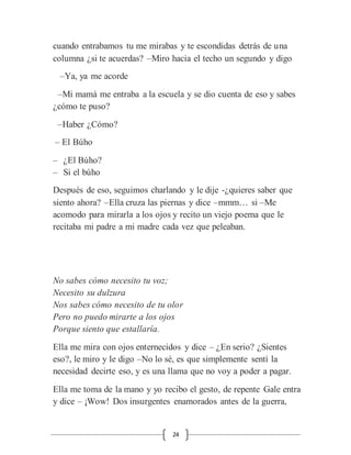 24
cuando entrabamos tu me mirabas y te escondidas detrás de una
columna ¿si te acuerdas? –Miro hacia el techo un segundo y digo
–Ya, ya me acorde
–Mi mamá me entraba a la escuela y se dio cuenta de eso y sabes
¿cómo te puso?
–Haber ¿Cómo?
– El Búho
– ¿El Búho?
– Si el búho
Después de eso, seguimos charlando y le dije -¿quieres saber que
siento ahora? –Ella cruza las piernas y dice –mmm… si –Me
acomodo para mirarla a los ojos y recito un viejo poema que le
recitaba mi padre a mi madre cada vez que peleaban.
No sabes cómo necesito tu voz;
Necesito su dulzura
Nos sabes cómo necesito de tu olor
Pero no puedo mirarte a los ojos
Porque siento que estallaría.
Ella me mira con ojos enternecidos y dice – ¿En serio? ¿Sientes
eso?, le miro y le digo –No lo sé, es que simplemente sentí la
necesidad decirte eso, y es una llama que no voy a poder a pagar.
Ella me toma de la mano y yo recibo el gesto, de repente Gale entra
y dice – ¡Wow! Dos insurgentes enamorados antes de la guerra,
 