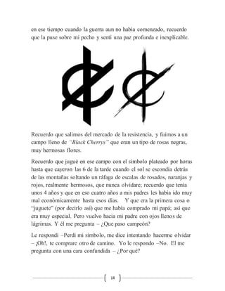 14
en ese tiempo cuando la guerra aun no había comenzado, recuerdo
que la puse sobre mi pecho y sentí una paz profunda e inexplicable.
Recuerdo que salimos del mercado de la resistencia, y fuimos a un
campo lleno de “Black Cherrys” que eran un tipo de rosas negras,
muy hermosas flores.
Recuerdo que jugué en ese campo con el símbolo plateado por horas
hasta que cayeron las 6 de la tarde cuando el sol se escondía detrás
de las montañas soltando un ráfaga de escalas de rosados, naranjas y
rojos, realmente hermosos, que nunca olvidare; recuerdo que tenía
unos 4 años y que en eso cuatro años a mis padres les había ido muy
mal económicamente hasta esos días. Y que era la primera cosa o
“juguete” (por decirlo así) que me había comprado mi papá; así que
era muy especial. Pero vuelvo hacia mi padre con ojos llenos de
lágrimas. Y él me pregunta – ¿Que paso campeón?
Le respondí –Perdí mi símbolo, me dice intentando hacerme olvidar
– ¡Oh!, te comprare otro de camino. Yo le respondo –No. El me
pregunta con una cara confundida – ¿Por qué?
 