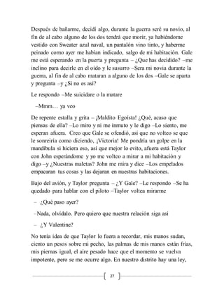 27
Después de bañarme, decidí algo, durante la guerra seré su novio, al
fin de al cabo alguno de los dos tendrá que morir, ya habiéndome
vestido con Sweater azul naval, un pantalón vino tinto, y haberme
peinado como ayer me habían indicado, salgo de mi habitación. Gale
me está esperando en la puerta y pregunta – ¿Que has decidido? –me
inclino para decirle en el oído y le susurro –Sera mi novia durante la
guerra, al fin de al cabo mataran a alguno de los dos –Gale se aparta
y pregunta –y ¿Si no es así?
Le respondo –Me suicidare o la matare
–Mmm… ya veo
De repente estalla y grita – ¡Maldito Egoísta! ¿Qué, acaso que
piensas de ella? –Lo miro y ni me inmuto y le digo –Lo siento, me
esperan afuera. Creo que Gale se ofendió, así que no volteo se que
le sonreiría como diciendo, ¡Victoria! Me pondría un golpe en la
mandíbula si hiciera eso, así que mejor lo evito, afuera está Taylor
con John esperándome y yo me volteo a mirar a mi habitación y
digo –y ¿Nuestras maletas? John me mira y dice –Los empelados
empacaran tus cosas y las dejaran en nuestras habitaciones.
Bajo del avión, y Taylor pregunta – ¿Y Gale? –Le respondo –Se ha
quedado para hablar con el piloto –Taylor voltea mirarme
– ¿Qué paso ayer?
–Nada, olvídalo. Pero quiero que nuestra relación siga así
– ¿Y Valentine?
No tenía idea de que Taylor lo fuera a recordar, mis manos sudan,
ciento un pesos sobre mi pecho, las palmas de mis manos están frías,
mis piernas igual, el aire pesado hace que el momento se vuelva
impotente, pero se me ocurre algo. En nuestro distrito hay una ley,
 