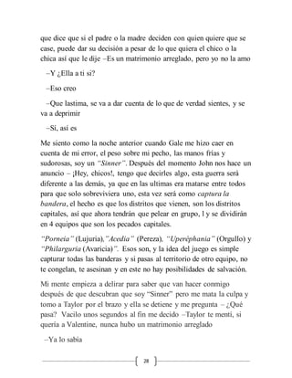 28
que dice que si el padre o la madre deciden con quien quiere que se
case, puede dar su decisión a pesar de lo que quiera el chico o la
chica así que le dije –Es un matrimonio arreglado, pero yo no la amo
–Y ¿Ella a ti si?
–Eso creo
–Que lastima, se va a dar cuenta de lo que de verdad sientes, y se
va a deprimir
–Sí, así es
Me siento como la noche anterior cuando Gale me hizo caer en
cuenta de mi error, el peso sobre mi pecho, las manos frías y
sudorosas, soy un “Sinner”. Después del momento John nos hace un
anuncio – ¡Hey, chicos!, tengo que decirles algo, esta guerra será
diferente a las demás, ya que en las ultimas era matarse entre todos
para que solo sobreviviera uno, esta vez será como captura la
bandera, el hecho es que los distritos que vienen, son los distritos
capitales, así que ahora tendrán que pelear en grupo, l y se dividirán
en 4 equipos que son los pecados capitales.
“Porneia” (Lujuria),”Acedia” (Pereza), “Uperéphania” (Orgullo) y
“Philarguria (Avaricia)”. Esos son, y la idea del juego es simple
capturar todas las banderas y si pasas al territorio de otro equipo, no
te congelan, te asesinan y en este no hay posibilidades de salvación.
Mi mente empieza a delirar para saber que van hacer conmigo
después de que descubran que soy “Sinner” pero me mata la culpa y
tomo a Taylor por el brazo y ella se detiene y me pregunta – ¿Qué
pasa? Vacilo unos segundos al fin me decido –Taylor te mentí, si
quería a Valentine, nunca hubo un matrimonio arreglado
–Ya lo sabía
 