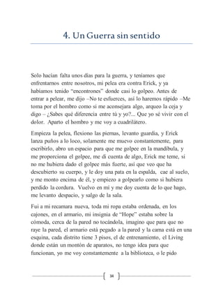 34
4. Un Guerra sin sentido
Solo hacían falta unos días para la guerra, y teníamos que
enfrentarnos entre nosotros, mi pelea era contra Erick, y ya
habíamos tenido “encontrones” donde casi lo golpeo. Antes de
entrar a pelear, me dijo –No te esfuerces, así lo haremos rápido –Me
toma por el hombro como si me aconsejara algo, arqueo la ceja y
digo – ¿Sabes qué diferencia entre tú y yo?... Que yo sé vivir con el
dolor. Aparto el hombro y me voy a cuadrilátero.
Empieza la pelea, flexiono las piernas, levanto guardia, y Erick
lanza puños a lo loco, solamente me muevo constantemente, para
escribirlo, abro un espacio para que me golpee en la mandíbula, y
me proporciona el golpee, me di cuenta de algo, Erick me teme, si
no me hubiera dado el golpee más fuerte, así que veo que ha
descubierto su cuerpo, y le doy una pata en la espalda, cae al suelo,
y me monto encima de él, y empiezo a golpearlo como si hubiera
perdido la cordura. Vuelvo en mí y me doy cuenta de lo que hago,
me levanto despacio, y salgo de la sala.
Fui a mi recamara nueva, toda mi ropa estaba ordenada, en los
cajones, en el armario, mi insignia de “Hope” estaba sobre la
cómoda, cerca de la pared no tocándola, imagino que para que no
raye la pared, el armario está pegado a la pared y la cama está en una
esquina, cada distrito tiene 3 pisos, el de entrenamiento, el Living
donde están un montón de aparatos, no tengo idea para que
funcionan, yo me voy constantemente a la biblioteca, o le pido
 