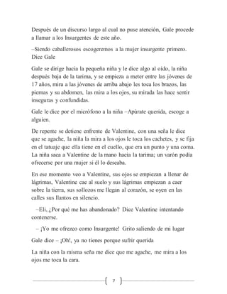 7
Después de un discurso largo al cual no puse atención, Gale procede
a llamar a los Insurgentes de este año.
–Siendo caballerosos escogeremos a la mujer insurgente primero.
Dice Gale
Gale se dirige hacia la pequeña niña y le dice algo al oído, la niña
después baja de la tarima, y se empieza a meter entre las jóvenes de
17 años, mira a las jóvenes de arriba abajo les toca los brazos, las
piernas y su abdomen, las mira a los ojos, su mirada las hace sentir
inseguras y confundidas.
Gale le dice por el micrófono a la niña –Apúrate querida, escoge a
alguien.
De repente se detiene enfrente de Valentine, con una seña le dice
que se agache, la niña la mira a los ojos le toca los cachetes, y se fija
en el tatuaje que ella tiene en el cuello, que era un punto y una coma.
La niña saca a Valentine de la mano hacia la tarima; un varón podía
ofrecerse por una mujer si él lo deseaba.
En ese momento veo a Valentine, sus ojos se empiezan a llenar de
lágrimas, Valentine cae al suelo y sus lágrimas empiezan a caer
sobre la tierra, sus sollozos me llegan al corazón, se oyen en las
calles sus llantos en silencio.
–Eli, ¿Por qué me has abandonado? Dice Valentine intentando
contenerse.
– ¡Yo me ofrezco como Insurgente! Grito saliendo de mi lugar
Gale dice – ¡Oh!, ya no tienes porque sufrir querida
La niña con la misma seña me dice que me agache, me mira a los
ojos me toca la cara.
 