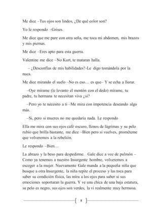 8
Me dice –Tus ojos son lindos, ¿De qué color son?
Yo le respondo –Grises.
Me dice que me pare con otra seña, me toca mi abdomen, mis brazos
y mis piernas.
Me dice –Eres apto para esta guerra.
Valentine me dice –No Kurt, te mataran halla.
– ¿Desconfías de mis habilidades?-Le digo tomándola por la
nuca.
Me dice mirando el suelo –No es eso… es que– Y se echa a llorar.
–Oye mírame (le levanto el mentón con el dedo) mírame, tu
padre, tu hermana te necesitan viva ¿si?
–Pero yo te necesito a ti –Me mira con impotencia deseando algo
más.
–Si, pero si mueres no me quedaría nada. Le respondo
Ella me mira con sus ojos café oscuro, llenos de lágrimas y su pelo
rubio que brilla bastante, me dice –Bien pero si vuelves, prométeme
que volveremos a la rebelión.
Le respondo –Bien…
La abrazo y la beso para despedirme. Gale dice a voz de pulmón –
Como ya tenemos a nuestro Insurgente hombre, volveremos a
escoger a la mujer. Nuevamente Gale manda a la pequeña niña que
busque a otra Insurgente, la niña repite el proceso y las toca para
saber su condición física, las mira a los ojos para saber si sus
emociones soportaran la guerra. Y ve una chica de una baja estatura,
su pelo es negro, sus ojos son verdes, la vi realmente muy hermosa.
 