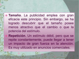  Tamaño. La publicidad emplea con gran
eficacia este principio. Sin embargo, se ha
logrado descubrir que el tamaño posee
menos atractivo que el cambio o que la
potencia del estímulo.
 Repetición. Un estímulo débil, pero que se
repite constantemente, puede llegar a tener
un impacto de gran fuerza en la atención.
Es muy utilizado en anuncios comerciales.
 