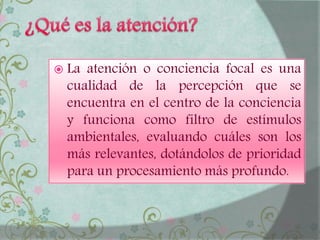  La atención o conciencia focal es una
cualidad de la percepción que se
encuentra en el centro de la conciencia
y funciona como filtro de estímulos
ambientales, evaluando cuáles son los
más relevantes, dotándolos de prioridad
para un procesamiento más profundo.
 