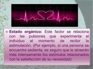  Estado orgánico: Este factor se relaciona
con las pulsiones que experimenta el
individuo al momento de recibir la
estimulación. (Por ejemplo, si una persona se
encuentra sedienta, es seguro que le atraerán
más intensamente los estímulos relacionados
con la satisfacción de su necesidad)
 