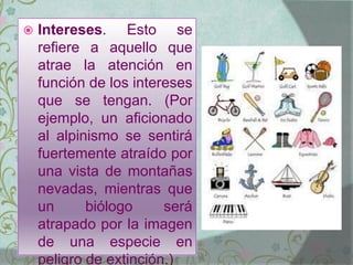  Intereses. Esto se
refiere a aquello que
atrae la atención en
función de los intereses
que se tengan. (Por
ejemplo, un aficionado
al alpinismo se sentirá
fuertemente atraído por
una vista de montañas
nevadas, mientras que
un biólogo será
atrapado por la imagen
de una especie en
peligro de extinción.)
 