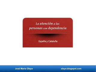 José María Olayo olayo.blogspot.com
La atención a las
personas con dependencia
España y Cataluña
 