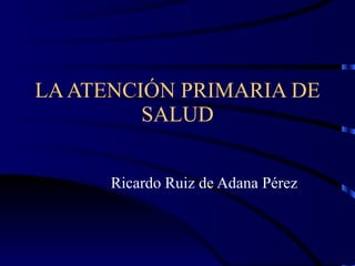 LA ATENCIÓN PRIMARIA DE SALUD Ricardo Ruiz de Adana Pérez 