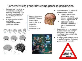 Características generales como proceso psicológico:
•   Su desarrollo , surge de la
    relación con los objetos                              •   Con la Práctica, la actividad
    externos (ambiente) y con                                 se va automatizando:
    el papel mediatizador de                                   • 1) Pasa de un nivel
    los adultos (Interacción                                        voluntario, a uno
    social).                      -Mielinización de las
                                  neuronas: Favorece                menos consciente y de
•   El desarrollo psicológico                                       menos supervisión. Y
    esta ligado                   la velocidad y
    inseparablemente al           especificidad en la          • 2) La actividad se
    desarrollo del SNC.           conducción                        condensa: se realiza
                                  -Ontogenia e                      de forma directa y
                                                                    breve.
                                  interacción social.     •   La atención no es un proceso
                                                              que ocurre aislado: siempre
                                                              se presenta concurrente a
                                                              muchos procesos, esto le da
                                                              vida y forma.
                                                          •   El lenguaje por ejemplo, es un
                                                              proceso que ayuda a moldear
                                                              y desarrollar la atención.
 