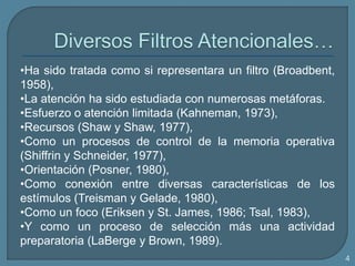 •Ha sido tratada como si representara un filtro (Broadbent,
1958),
•La atención ha sido estudiada con numerosas metáforas.
•Esfuerzo o atención limitada (Kahneman, 1973),
•Recursos (Shaw y Shaw, 1977),
•Como un procesos de control de la memoria operativa
(Shiffrin y Schneider, 1977),
•Orientación (Posner, 1980),
•Como conexión entre diversas características de los
estímulos (Treisman y Gelade, 1980),
•Como un foco (Eriksen y St. James, 1986; Tsal, 1983),
•Y como un proceso de selección más una actividad
preparatoria (LaBerge y Brown, 1989).
4
 