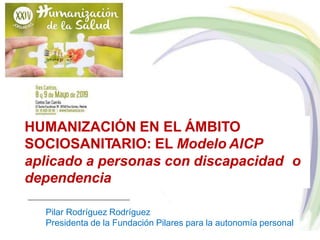 HUMANIZACIÓN EN EL ÁMBITO
SOCIOSANITARIO: EL Modelo AICP
aplicado a personas con discapacidad o
dependencia
Pilar Rodríguez Rodríguez
Presidenta de la Fundación Pilares para la autonomía personal
 