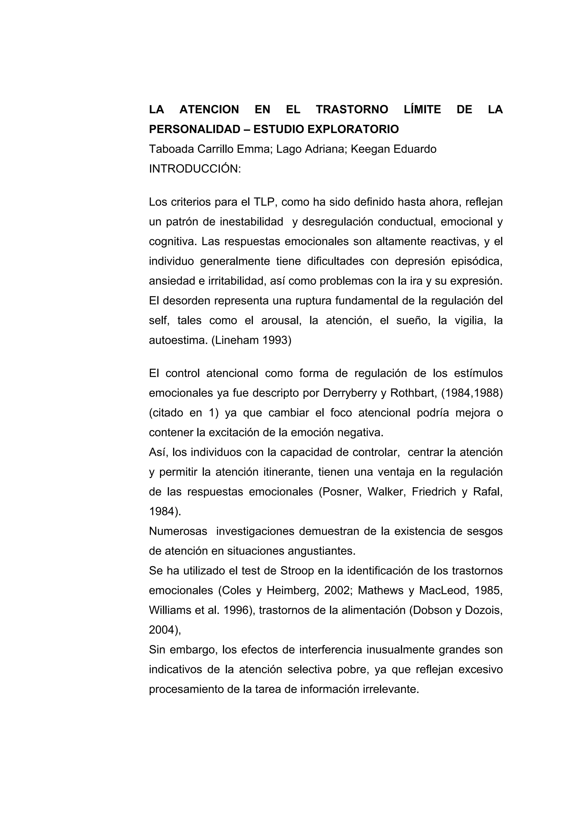 LA    ATENCION       EN    EL    TRASTORNO         LÍMITE     DE    LA
PERSONALIDAD – ESTUDIO EXPLORATORIO
Taboada Carrillo Emma; Lago Adriana; Keegan Eduardo
INTRODUCCIÓN:

Los criterios para el TLP, como ha sido definido hasta ahora, reflejan
un patrón de inestabilidad y desregulación conductual, emocional y
cognitiva. Las respuestas emocionales son altamente reactivas, y el
individuo generalmente tiene dificultades con depresión episódica,
ansiedad e irritabilidad, así como problemas con la ira y su expresión.
El desorden representa una ruptura fundamental de la regulación del
self, tales como el arousal, la atención, el sueño, la vigilia, la
autoestima. (Lineham 1993)

El control atencional como forma de regulación de los estímulos
emocionales ya fue descripto por Derryberry y Rothbart, (1984,1988)
(citado en 1) ya que cambiar el foco atencional podría mejora o
contener la excitación de la emoción negativa.
Así, los individuos con la capacidad de controlar, centrar la atención
y permitir la atención itinerante, tienen una ventaja en la regulación
de las respuestas emocionales (Posner, Walker, Friedrich y Rafal,
1984).
Numerosas investigaciones demuestran de la existencia de sesgos
de atención en situaciones angustiantes.
Se ha utilizado el test de Stroop en la identificación de los trastornos
emocionales (Coles y Heimberg, 2002; Mathews y MacLeod, 1985,
Williams et al. 1996), trastornos de la alimentación (Dobson y Dozois,
2004),
Sin embargo, los efectos de interferencia inusualmente grandes son
indicativos de la atención selectiva pobre, ya que reflejan excesivo
procesamiento de la tarea de información irrelevante.
 