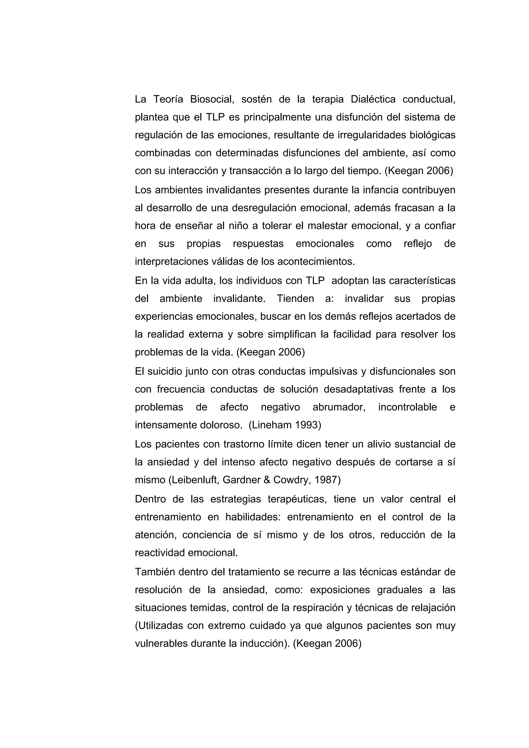 La Teoría Biosocial, sostén de la terapia Dialéctica conductual,
plantea que el TLP es principalmente una disfunción del sistema de
regulación de las emociones, resultante de irregularidades biológicas
combinadas con determinadas disfunciones del ambiente, así como
con su interacción y transacción a lo largo del tiempo. (Keegan 2006)
Los ambientes invalidantes presentes durante la infancia contribuyen
al desarrollo de una desregulación emocional, además fracasan a la
hora de enseñar al niño a tolerar el malestar emocional, y a confiar
en    sus   propias   respuestas    emocionales     como     reflejo   de
interpretaciones válidas de los acontecimientos.
En la vida adulta, los individuos con TLP adoptan las características
del   ambiente    invalidante.   Tienden   a:   invalidar   sus   propias
experiencias emocionales, buscar en los demás reflejos acertados de
la realidad externa y sobre simplifican la facilidad para resolver los
problemas de la vida. (Keegan 2006)
El suicidio junto con otras conductas impulsivas y disfuncionales son
con frecuencia conductas de solución desadaptativas frente a los
problemas    de    afecto   negativo   abrumador,      incontrolable   e
intensamente doloroso. (Lineham 1993)
Los pacientes con trastorno límite dicen tener un alivio sustancial de
la ansiedad y del intenso afecto negativo después de cortarse a sí
mismo (Leibenluft, Gardner & Cowdry, 1987)
Dentro de las estrategias terapéuticas, tiene un valor central el
entrenamiento en habilidades: entrenamiento en el control de la
atención, conciencia de sí mismo y de los otros, reducción de la
reactividad emocional.
También dentro del tratamiento se recurre a las técnicas estándar de
resolución de la ansiedad, como: exposiciones graduales a las
situaciones temidas, control de la respiración y técnicas de relajación
(Utilizadas con extremo cuidado ya que algunos pacientes son muy
vulnerables durante la inducción). (Keegan 2006)
 